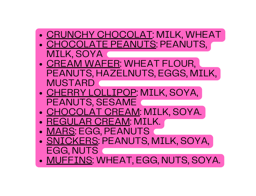 CRUNCHY CHOCOLAT Milk wheat CHOCOLATE PEANUTS PEANUTS MILK SOYA CREAM WAFER WHEAT FLOUR PEANUTS HAZELNUTS EGGS MILK MUSTARD CHERRY LOLLIPOP MILK SOYA PEANUTS SESAME CHOCOLAT CREAM MILK SOYA REGULAR CREAM MILK MARS EGG PEANUTS SNICKERS PEANUTS MILK SOYA EGG NUTS MUFFINS WHEAT EGG NUTS SOYA